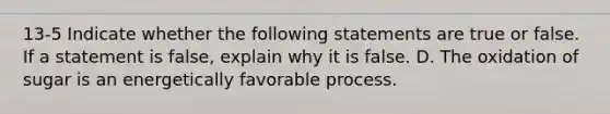 13-5 Indicate whether the following statements are true or false. If a statement is false, explain why it is false. D. The oxidation of sugar is an energetically favorable process.