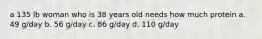 a 135 lb woman who is 38 years old needs how much protein a. 49 g/day b. 56 g/day c. 86 g/day d. 110 g/day