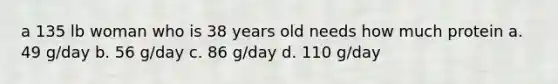 a 135 lb woman who is 38 years old needs how much protein a. 49 g/day b. 56 g/day c. 86 g/day d. 110 g/day