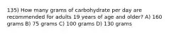 135) How many grams of carbohydrate per day are recommended for adults 19 years of age and older? A) 160 grams B) 75 grams C) 100 grams D) 130 grams