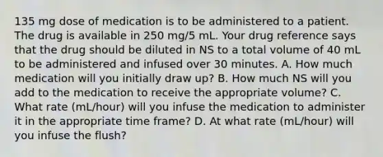 135 mg dose of medication is to be administered to a patient. The drug is available in 250 mg/5 mL. Your drug reference says that the drug should be diluted in NS to a total volume of 40 mL to be administered and infused over 30 minutes. A. How much medication will you initially draw up? B. How much NS will you add to the medication to receive the appropriate volume? C. What rate (mL/hour) will you infuse the medication to administer it in the appropriate time frame? D. At what rate (mL/hour) will you infuse the flush?