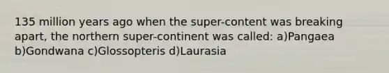 135 million years ago when the super-content was breaking apart, the northern super-continent was called: a)Pangaea b)Gondwana c)Glossopteris d)Laurasia