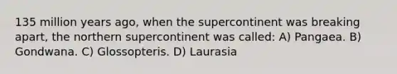 135 million years ago, when the supercontinent was breaking apart, the northern supercontinent was called: A) Pangaea. B) Gondwana. C) Glossopteris. D) Laurasia