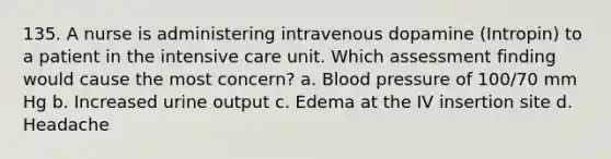 135. A nurse is administering intravenous dopamine (Intropin) to a patient in the intensive care unit. Which assessment finding would cause the most concern? a. Blood pressure of 100/70 mm Hg b. Increased urine output c. Edema at the IV insertion site d. Headache