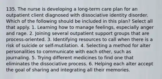 135. The nurse is developing a long-term care plan for an outpatient client diagnosed with dissociative identity disorder. Which of the following should be included in this plan? Select all that apply. 1. Learning how to manage feelings, especially anger and rage. 2. Joining several outpatient support groups that are process-oriented. 3. Identifying resources to call when there is a risk of suicide or self-mutilation. 4. Selecting a method for alter personalities to communicate with each other, such as journaling. 5. Trying different medicines to find one that eliminates the dissociative process. 6. Helping each alter accept the goal of sharing and integrating all their memories.