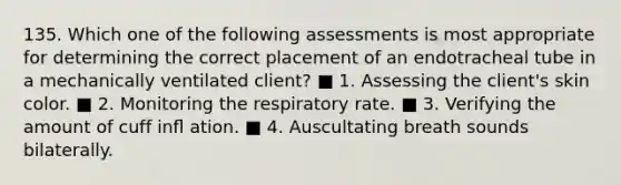 135. Which one of the following assessments is most appropriate for determining the correct placement of an endotracheal tube in a mechanically ventilated client? ■ 1. Assessing the client's skin color. ■ 2. Monitoring the respiratory rate. ■ 3. Verifying the amount of cuff inﬂ ation. ■ 4. Auscultating breath sounds bilaterally.