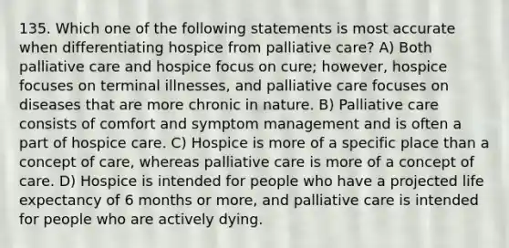 135. Which one of the following statements is most accurate when differentiating hospice from palliative care? A) Both palliative care and hospice focus on cure; however, hospice focuses on terminal illnesses, and palliative care focuses on diseases that are more chronic in nature. B) Palliative care consists of comfort and symptom management and is often a part of hospice care. C) Hospice is more of a specific place than a concept of care, whereas palliative care is more of a concept of care. D) Hospice is intended for people who have a projected life expectancy of 6 months or more, and palliative care is intended for people who are actively dying.