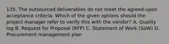 135. The outsourced deliverables do not meet the agreed-upon acceptance criteria. Which of the given options should the project manager refer to verify this with the vendor? A. Quality log B. Request for Proposal (RFP) C. Statement of Work (SoW) D. Procurement management plan