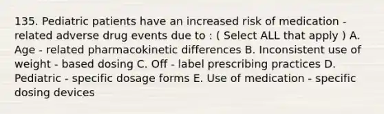 135. Pediatric patients have an increased risk of medication - related adverse drug events due to : ( Select ALL that apply ) A. Age - related pharmacokinetic differences B. Inconsistent use of weight - based dosing C. Off - label prescribing practices D. Pediatric - specific dosage forms E. Use of medication - specific dosing devices