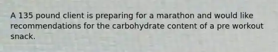 A 135 pound client is preparing for a marathon and would like recommendations for the carbohydrate content of a pre workout snack.