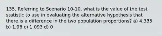 135. Referring to Scenario 10-10, what is the value of the test statistic to use in evaluating the alternative hypothesis that there is a difference in the two population proportions? a) 4.335 b) 1.96 c) 1.093 d) 0