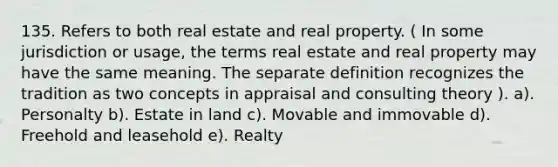 135. Refers to both real estate and real property. ( In some jurisdiction or usage, the terms real estate and real property may have the same meaning. The separate definition recognizes the tradition as two concepts in appraisal and consulting theory ). a). Personalty b). Estate in land c). Movable and immovable d). Freehold and leasehold e). Realty