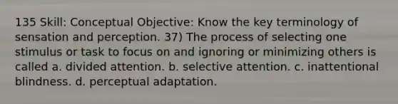 135 Skill: Conceptual Objective: Know the key terminology of sensation and perception. 37) The process of selecting one stimulus or task to focus on and ignoring or minimizing others is called a. divided attention. b. selective attention. c. inattentional blindness. d. perceptual adaptation.