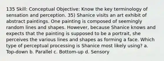 135 Skill: Conceptual Objective: Know the key terminology of sensation and perception. 35) Shanice visits an art exhibit of abstract paintings. One painting is composed of seemingly random lines and shapes. However, because Shanice knows and expects that the painting is supposed to be a portrait, she perceives the various lines and shapes as forming a face. Which type of perceptual processing is Shanice most likely using? a. Top-down b. Parallel c. Bottom-up d. Sensory