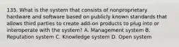 135. What is the system that consists of nonproprietary hardware and software based on publicly known standards that allows third parties to create add-on products to plug into or interoperate with the system? A. Management system B. Reputation system C. Knowledge system D. Open system