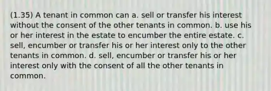 (1.35) A tenant in common can a. sell or transfer his interest without the consent of the other tenants in common. b. use his or her interest in the estate to encumber the entire estate. c. sell, encumber or transfer his or her interest only to the other tenants in common. d. sell, encumber or transfer his or her interest only with the consent of all the other tenants in common.