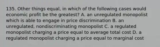 135. Other things equal, in which of the following cases would economic profit be the greatest? A. an unregulated monopolist which is able to engage in price discrimination B. an unregulated, nondiscriminating monopolist C. a regulated monopolist charging a price equal to average total cost D. a regulated monopolist charging a price equal to marginal cost