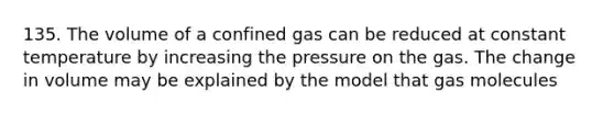 135. The volume of a confined gas can be reduced at constant temperature by increasing the pressure on the gas. The change in volume may be explained by the model that gas molecules