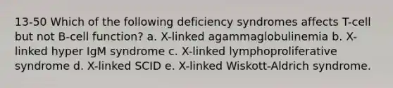 13-50 Which of the following deficiency syndromes affects T-cell but not B-cell function? a. X-linked agammaglobulinemia b. X-linked hyper IgM syndrome c. X-linked lymphoproliferative syndrome d. X-linked SCID e. X-linked Wiskott-Aldrich syndrome.