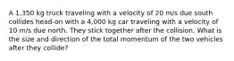 A 1,350 kg truck traveling with a velocity of 20 m/s due south collides head-on with a 4,000 kg car traveling with a velocity of 10 m/s due north. They stick together after the collision. What is the size and direction of the total momentum of the two vehicles after they collide?