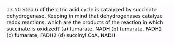 13-50 Step 6 of the citric acid cycle is catalyzed by succinate dehydrogenase. Keeping in mind that dehydrogenases catalyze redox reactions, which are the products of the reaction in which succinate is oxidized? (a) fumarate, NADH (b) fumarate, FADH2 (c) fumarate, FADH2 (d) succinyl CoA, NADH