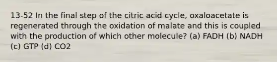 13-52 In the final step of the citric acid cycle, oxaloacetate is regenerated through the oxidation of malate and this is coupled with the production of which other molecule? (a) FADH (b) NADH (c) GTP (d) CO2