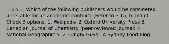 1.3.5.2, Which of the following publishers would be considered unreliable for an academic context? (Refer to 3.1a, b and c) Check 3 options. 1. Wikipedia 2. Oxford University Press 3. Canadian Journal of Chemistry (peer-reviewed journal) 4. National Geographic 5. 2 Hungry Guys - A Sydney Food Blog