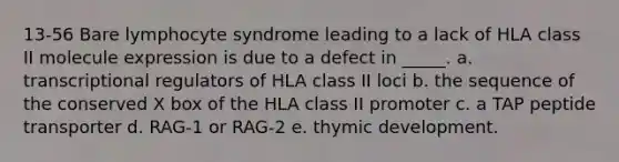 13-56 Bare lymphocyte syndrome leading to a lack of HLA class II molecule expression is due to a defect in _____. a. transcriptional regulators of HLA class II loci b. the sequence of the conserved X box of the HLA class II promoter c. a TAP peptide transporter d. RAG-1 or RAG-2 e. thymic development.