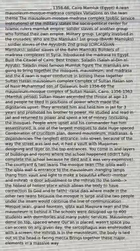 ________ __ _____ ______, 1356-66, Cairo Mamluk (Egypt) 4-iwan mausoleum-mosque-madrasa complex Variations on the Iwan theme The mausoleum-mosque-madrasa complex (public service institutions) of the military states the socio-political center for Islamic rulers mamluk empire: solider slaves of another group who formed their own empire. Military group. Largely involved in the crusades. Who are the Mamluks? 1st group (BAHRI Mamluks) : soldier slaves of the Ayyubids 2nd group (CIRCASSIAN Mamluks): soldier slaves of the Bahri Mamluks Builders of madrasa complexes in Syria. Introduced the madrasa to Egypt. Built the Citadel of Cairo. Best known: Saladin (Salah al-Din al-Ayyubi). Saladin most famous Mumluk figure The mamluks are going to bring together the mosques, mausoleum, and madrasa and the 4 iwan is super conducive in brining these together Sultan Hasan mausoleum complex Complex of Sultan Hasan son of Nasir Muhammad son of Qalawun, built 1356-66 The mausoleum-mosque complex of Sultan Hasan, Cairo, 1356-1363 (Mamluk period) Sultan Hasan ascended the throne at age 13 and people he liked in positions of power which made the dignitaries upset. They arrested him and held him in jail for 3 years and promoted his brother to power. He studied and read in jail and returned to power and spent a lot of money (including the mosque). People were upset and his commander has him assassinated. Is one of the largest mosques to date Huge spaced Combination of cruciform plan, domed mausoleum, madrasas, & dependencies The (angled) entrance: into street, because of the way the street was laid out, it had a vault with Muqarnas designing and layer on the top entrances. You come in and layers of buildings and rooms where the school happened (didn't fully complete the school because he died and it was very expensive). The courtyard & two iwans The mosque iwan (The qibla wall) -The qibla wall & entrance to the mausoleum -hanging lamps (hang from vault and light to make a beautiful effect) -minbar and mihrab -a door adjustment to the mihrab (to the tomb--> the holiest of holiest place which allows the body to have connection to God and to faith) -raise dais where made in the other two iwans because the mosque is large and the two people under the imam would continue the line of communication Mosque iwan: grand fountain, qibla wall Maqsura iwan and the mausoleum is behind it The schools were designed up to 400 students with dormitories and many public services. Mausoleum: dome on top, spaced where Qur'an is placed, wasn't space you can access on any given day, the sarcophagus was enshrouded with a screen, the mihrab is in the mausoleum, the body is laid out so the head is facing mecca Brings together these major elements in a massive way