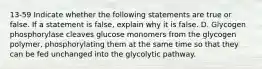 13-59 Indicate whether the following statements are true or false. If a statement is false, explain why it is false. D. Glycogen phosphorylase cleaves glucose monomers from the glycogen polymer, phosphorylating them at the same time so that they can be fed unchanged into the glycolytic pathway.