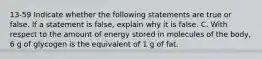 13-59 Indicate whether the following statements are true or false. If a statement is false, explain why it is false. C. With respect to the amount of energy stored in molecules of the body, 6 g of glycogen is the equivalent of 1 g of fat.