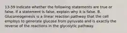 13-59 Indicate whether the following statements are true or false. If a statement is false, explain why it is false. B. Gluconeogenesis is a linear reaction pathway that the cell employs to generate glucose from pyruvate and is exactly the reverse of the reactions in the glycolytic pathway.