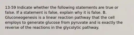 13-59 Indicate whether the following statements are true or false. If a statement is false, explain why it is false. B. Gluconeogenesis is a linear reaction pathway that the cell employs to generate glucose from pyruvate and is exactly the reverse of the reactions in the glycolytic pathway.