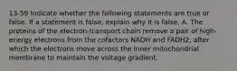 13-59 Indicate whether the following statements are true or false. If a statement is false, explain why it is false. A. The proteins of the electron-transport chain remove a pair of high-energy electrons from the cofactors NADH and FADH2, after which the electrons move across the inner mitochondrial membrane to maintain the voltage gradient.