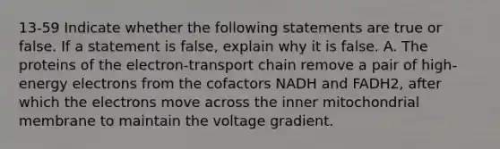 13-59 Indicate whether the following statements are true or false. If a statement is false, explain why it is false. A. The proteins of the electron-transport chain remove a pair of high-energy electrons from the cofactors NADH and FADH2, after which the electrons move across the inner mitochondrial membrane to maintain the voltage gradient.