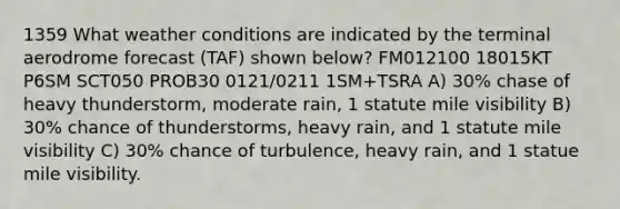 1359 What weather conditions are indicated by the terminal aerodrome forecast (TAF) shown below? FM012100 18015KT P6SM SCT050 PROB30 0121/0211 1SM+TSRA A) 30% chase of heavy thunderstorm, moderate rain, 1 statute mile visibility B) 30% chance of thunderstorms, heavy rain, and 1 statute mile visibility C) 30% chance of turbulence, heavy rain, and 1 statue mile visibility.