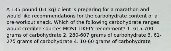 A 135-pound (61 kg) client is preparing for a marathon and would like recommendations for the carbohydrate content of a pre-workout snack. Which of the following carbohydrate ranges would credible sources MOST LIKELY recomment? 1. 615-700 grams of carbohydrate 2. 280-607 grams of carbohydrate 3. 61-275 grams of carbohydrate 4. 10-60 grams of carbohydrate