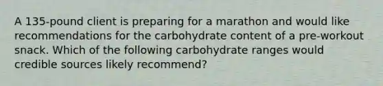 A 135-pound client is preparing for a marathon and would like recommendations for the carbohydrate content of a pre-workout snack. Which of the following carbohydrate ranges would credible sources likely recommend?