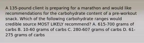 A 135-pound client is preparing for a marathon and would like recommendations for the carbohydrate content of a pre-workout snack. Which of the following carbohydrate ranges would credible source MOST LIKELY recommend? A. 615-700 grams of carbs B. 10-60 grams of carbs C. 280-607 grams of carbs D. 61-275 grams of carbs