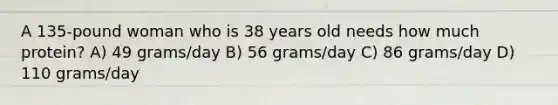 A 135-pound woman who is 38 years old needs how much protein? A) 49 grams/day B) 56 grams/day C) 86 grams/day D) 110 grams/day