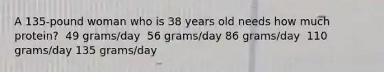 A 135-pound woman who is 38 years old needs how much protein?​ ​ 49 grams/day ​ 56 grams/day ​86 grams/day ​ 110 grams/day ​135 grams/day