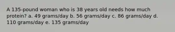 A 135-pound woman who is 38 years old needs how much protein?​ a. ​49 grams/day b. ​56 grams/day c. ​86 grams/day d. ​110 grams/day e. ​135 grams/day