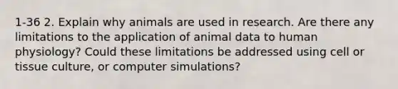 1-36 2. Explain why animals are used in research. Are there any limitations to the application of animal data to human physiology? Could these limitations be addressed using cell or tissue culture, or computer simulations?