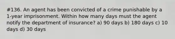 #136. An agent has been convicted of a crime punishable by a 1-year imprisonment. Within how many days must the agent notify the department of insurance? a) 90 days b) 180 days c) 10 days d) 30 days