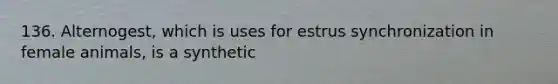 136. Alternogest, which is uses for estrus synchronization in female animals, is a synthetic