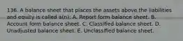 136. A balance sheet that places the assets above the liabilities and equity is called a(n): A. Report form balance sheet. B. Account form balance sheet. C. Classified balance sheet. D. Unadjusted balance sheet. E. Unclassified balance sheet.