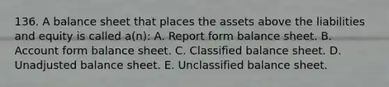 136. A balance sheet that places the assets above the liabilities and equity is called a(n): A. Report form balance sheet. B. Account form balance sheet. C. Classified balance sheet. D. Unadjusted balance sheet. E. Unclassified balance sheet.