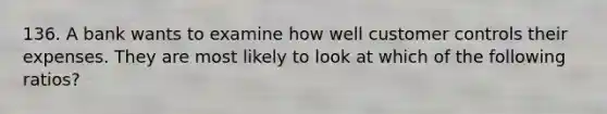 136. A bank wants to examine how well customer controls their expenses. They are most likely to look at which of the following ratios?