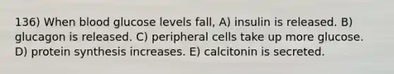 136) When blood glucose levels fall, A) insulin is released. B) glucagon is released. C) peripheral cells take up more glucose. D) protein synthesis increases. E) calcitonin is secreted.