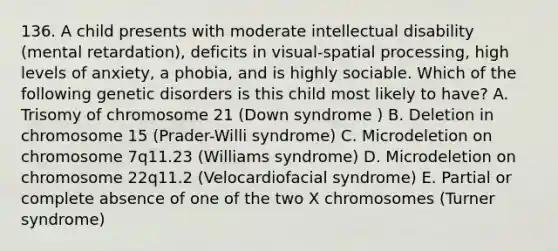 136. A child presents with moderate intellectual disability (mental retardation), deficits in visual-spatial processing, high levels of anxiety, a phobia, and is highly sociable. Which of the following genetic disorders is this child most likely to have? A. Trisomy of chromosome 21 (Down syndrome ) B. Deletion in chromosome 15 (Prader-Willi syndrome) C. Microdeletion on chromosome 7q11.23 (Williams syndrome) D. Microdeletion on chromosome 22q11.2 (Velocardiofacial syndrome) E. Partial or complete absence of one of the two X chromosomes (Turner syndrome)